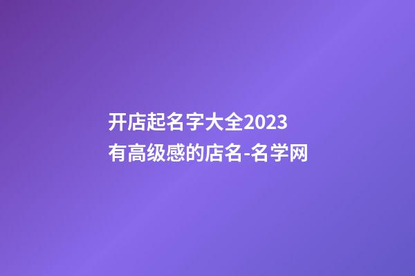 开店起名字大全2023 有高级感的店名-名学网-第1张-店铺起名-玄机派